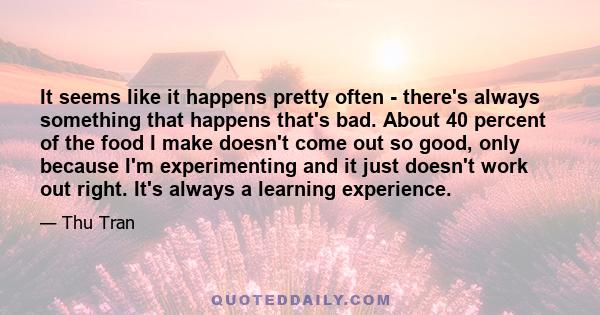 It seems like it happens pretty often - there's always something that happens that's bad. About 40 percent of the food I make doesn't come out so good, only because I'm experimenting and it just doesn't work out right.