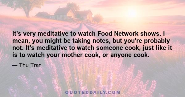 It's very meditative to watch Food Network shows. I mean, you might be taking notes, but you're probably not. It's meditative to watch someone cook, just like it is to watch your mother cook, or anyone cook.