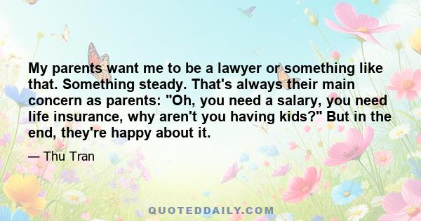 My parents want me to be a lawyer or something like that. Something steady. That's always their main concern as parents: Oh, you need a salary, you need life insurance, why aren't you having kids? But in the end,