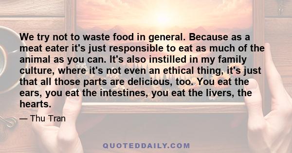 We try not to waste food in general. Because as a meat eater it's just responsible to eat as much of the animal as you can. It's also instilled in my family culture, where it's not even an ethical thing, it's just that