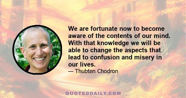 We are fortunate now to become aware of the contents of our mind. With that knowledge we will be able to change the aspects that lead to confusion and misery in our lives.