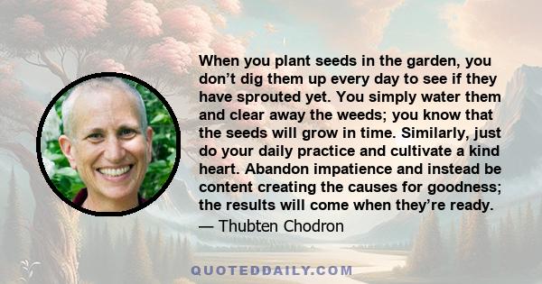 When you plant seeds in the garden, you don’t dig them up every day to see if they have sprouted yet. You simply water them and clear away the weeds; you know that the seeds will grow in time. Similarly, just do your