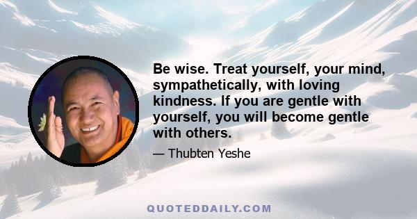 Be wise. Treat yourself, your mind, sympathetically, with loving kindness. If you are gentle with yourself, you will become gentle with others.