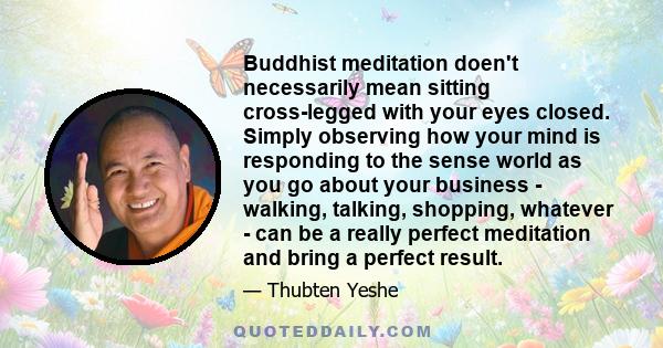 Buddhist meditation doen't necessarily mean sitting cross-legged with your eyes closed. Simply observing how your mind is responding to the sense world as you go about your business - walking, talking, shopping,