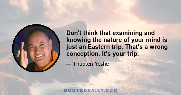 Don't think that examining and knowing the nature of your mind is just an Eastern trip. That's a wrong conception. It's your trip.