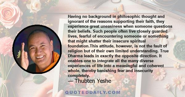 Having no background in philosophic thought and ignorant of the reasons supporting their faith, they experience great uneasiness when someone questions their beliefs. Such people often live closely guarded lives,