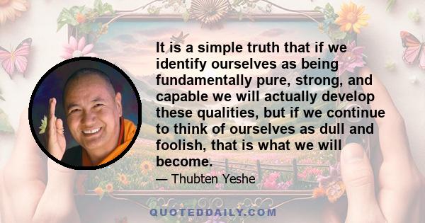 It is a simple truth that if we identify ourselves as being fundamentally pure, strong, and capable we will actually develop these qualities, but if we continue to think of ourselves as dull and foolish, that is what we 