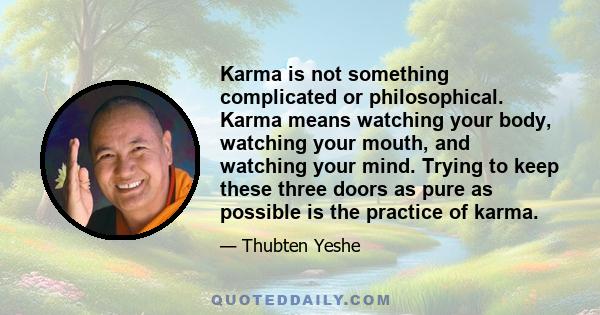 Karma is not something complicated or philosophical. Karma means watching your body, watching your mouth, and watching your mind. Trying to keep these three doors as pure as possible is the practice of karma.