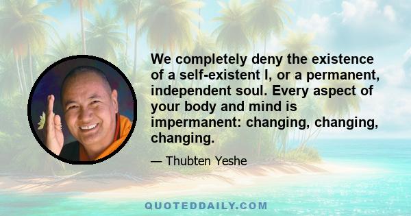 We completely deny the existence of a self-existent I, or a permanent, independent soul. Every aspect of your body and mind is impermanent: changing, changing, changing.