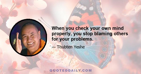 When you check your own mind properly, you stop blaming others for your problems.