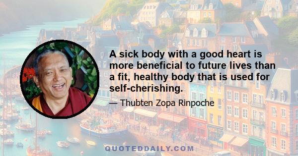 A sick body with a good heart is more beneficial to future lives than a fit, healthy body that is used for self-cherishing.