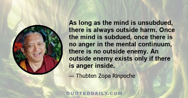 As long as the mind is unsubdued, there is always outside harm. Once the mind is subdued, once there is no anger in the mental continuum, there is no outside enemy. An outside enemy exists only if there is anger inside.