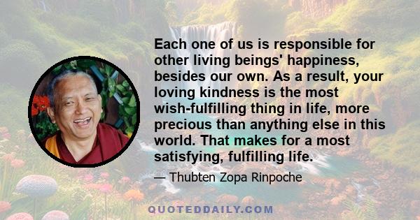 Each one of us is responsible for other living beings' happiness, besides our own. As a result, your loving kindness is the most wish-fulfilling thing in life, more precious than anything else in this world. That makes