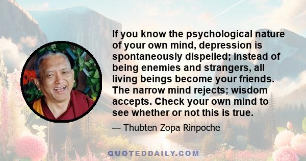 If you know the psychological nature of your own mind, depression is spontaneously dispelled; instead of being enemies and strangers, all living beings become your friends. The narrow mind rejects; wisdom accepts. Check 