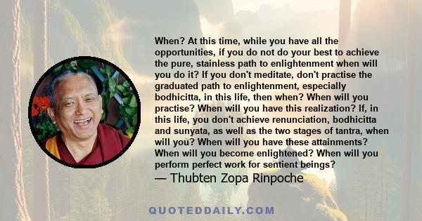 When? At this time, while you have all the opportunities, if you do not do your best to achieve the pure, stainless path to enlightenment when will you do it? If you don't meditate, don't practise the graduated path to