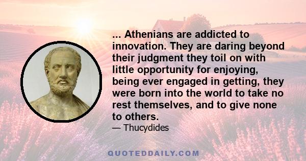 ... Athenians are addicted to innovation. They are daring beyond their judgment they toil on with little opportunity for enjoying, being ever engaged in getting, they were born into the world to take no rest themselves, 