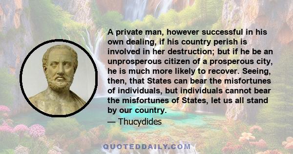 A private man, however successful in his own dealing, if his country perish is involved in her destruction; but if he be an unprosperous citizen of a prosperous city, he is much more likely to recover. Seeing, then,