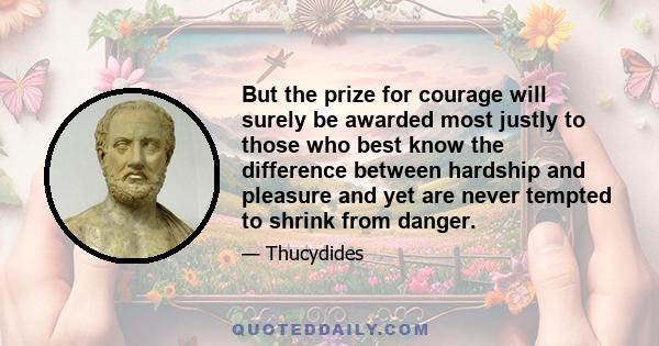 But the prize for courage will surely be awarded most justly to those who best know the difference between hardship and pleasure and yet are never tempted to shrink from danger.