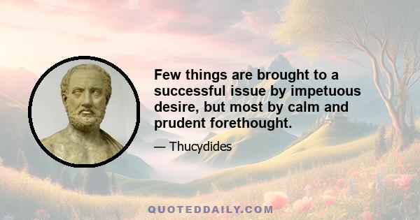 Few things are brought to a successful issue by impetuous desire, but most by calm and prudent forethought.