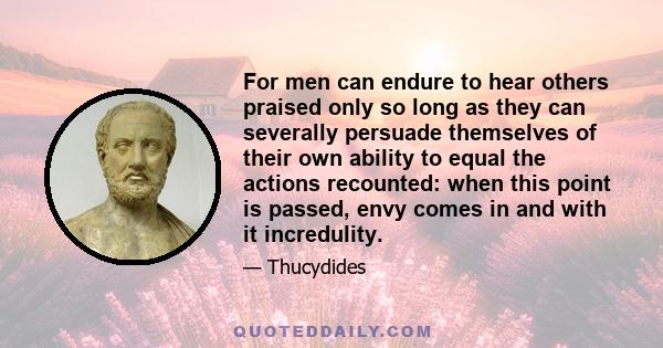 For men can endure to hear others praised only so long as they can severally persuade themselves of their own ability to equal the actions recounted: when this point is passed, envy comes in and with it incredulity.