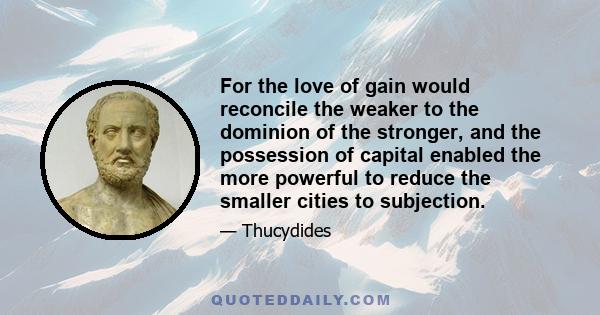 For the love of gain would reconcile the weaker to the dominion of the stronger, and the possession of capital enabled the more powerful to reduce the smaller cities to subjection.