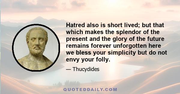 Hatred also is short lived; but that which makes the splendor of the present and the glory of the future remains forever unforgotten here we bless your simplicity but do not envy your folly.