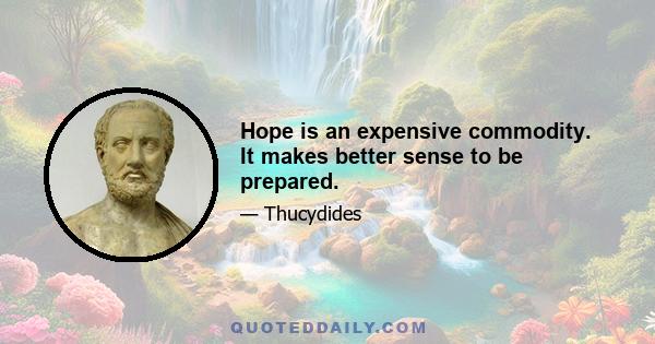 Hope is an expensive commodity. It makes better sense to be prepared.