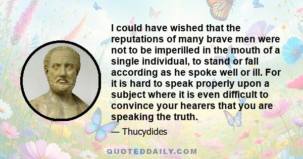 I could have wished that the reputations of many brave men were not to be imperilled in the mouth of a single individual, to stand or fall according as he spoke well or ill. For it is hard to speak properly upon a