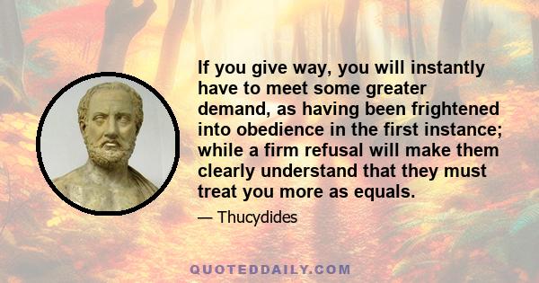 If you give way, you will instantly have to meet some greater demand, as having been frightened into obedience in the first instance; while a firm refusal will make them clearly understand that they must treat you more