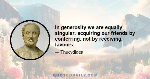 In generosity we are equally singular, acquiring our friends by conferring, not by receiving, favours.