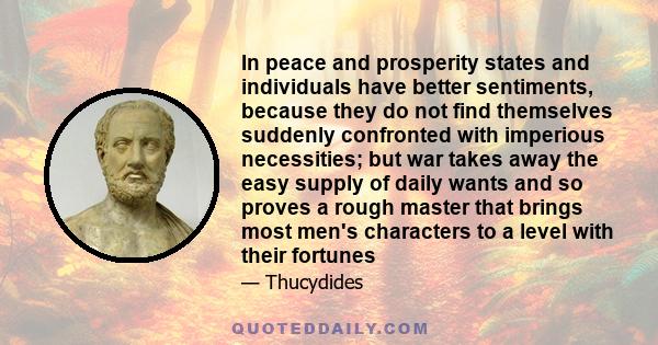 In peace and prosperity states and individuals have better sentiments, because they do not find themselves suddenly confronted with imperious necessities; but war takes away the easy supply of daily wants and so proves