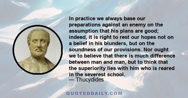 In practice we always base our preparations against an enemy on the assumption that his plans are good; indeed, it is right to rest our hopes not on a belief in his blunders, but on the soundness of our provisions. Nor