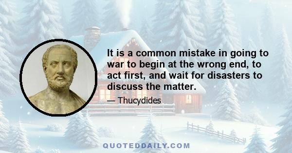 It is a common mistake in going to war to begin at the wrong end, to act first, and wait for disasters to discuss the matter.