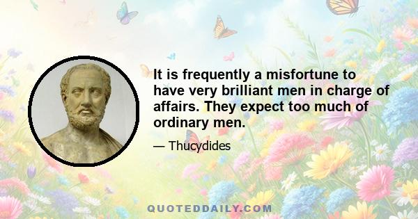 It is frequently a misfortune to have very brilliant men in charge of affairs. They expect too much of ordinary men.