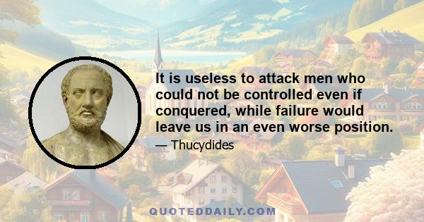 It is useless to attack men who could not be controlled even if conquered, while failure would leave us in an even worse position.