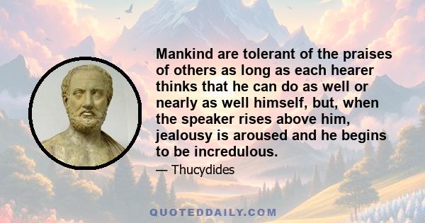 Mankind are tolerant of the praises of others as long as each hearer thinks that he can do as well or nearly as well himself, but, when the speaker rises above him, jealousy is aroused and he begins to be incredulous.