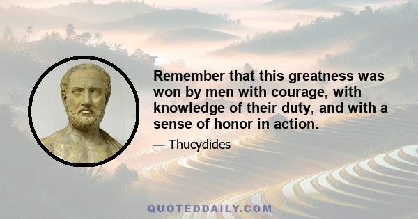 Remember that this greatness was won by men with courage, with knowledge of their duty, and with a sense of honor in action.