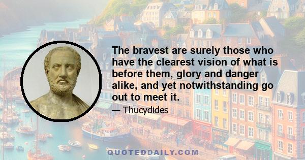 The bravest are surely those who have the clearest vision of what is before them, glory and danger alike, and yet notwithstanding go out to meet it.