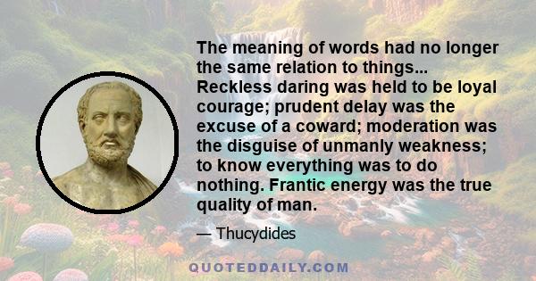 The meaning of words had no longer the same relation to things... Reckless daring was held to be loyal courage; prudent delay was the excuse of a coward; moderation was the disguise of unmanly weakness; to know