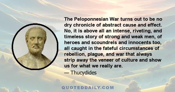 The Peloponnesian War turns out to be no dry chronicle of abstract cause and effect. No, it is above all an intense, riveting, and timeless story of strong and weak men, of heroes and scoundrels and innocents too, all