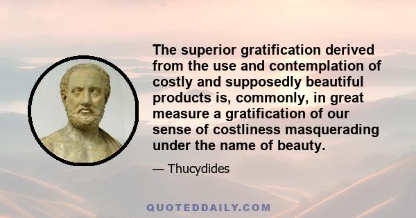 The superior gratification derived from the use and contemplation of costly and supposedly beautiful products is, commonly, in great measure a gratification of our sense of costliness masquerading under the name of