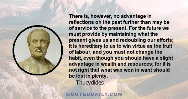 There is, however, no advantage in reflections on the past further than may be of service to the present. For the future we must provide by maintaining what the present gives us and redoubling our efforts; it is