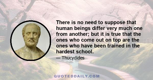 There is no need to suppose that human beings differ very much one from another; but it is true that the ones who come out on top are the ones who have been trained in the hardest school.