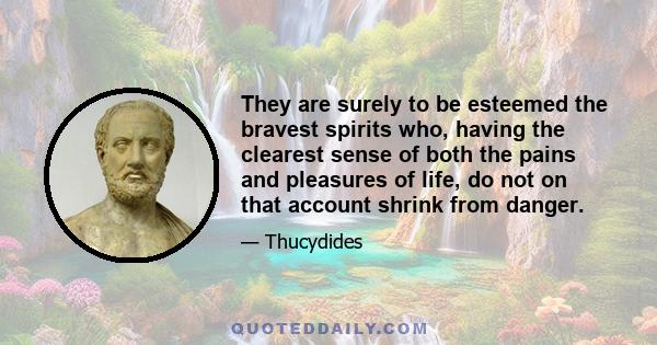 They are surely to be esteemed the bravest spirits who, having the clearest sense of both the pains and pleasures of life, do not on that account shrink from danger.