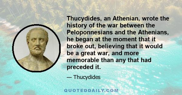 Thucydides, an Athenian, wrote the history of the war between the Peloponnesians and the Athenians, he began at the moment that it broke out, believing that it would be a great war, and more memorable than any that had