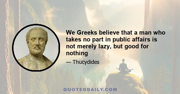 We Greeks believe that a man who takes no part in public affairs is not merely lazy, but good for nothing