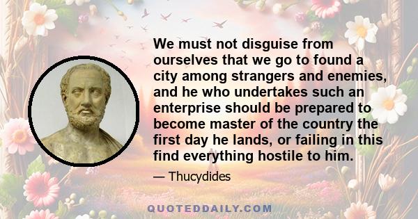 We must not disguise from ourselves that we go to found a city among strangers and enemies, and he who undertakes such an enterprise should be prepared to become master of the country the first day he lands, or failing