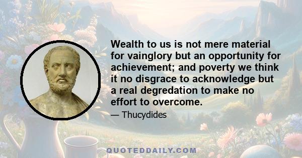 Wealth to us is not mere material for vainglory but an opportunity for achievement; and poverty we think it no disgrace to acknowledge but a real degredation to make no effort to overcome.