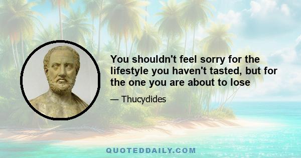 You shouldn't feel sorry for the lifestyle you haven't tasted, but for the one you are about to lose