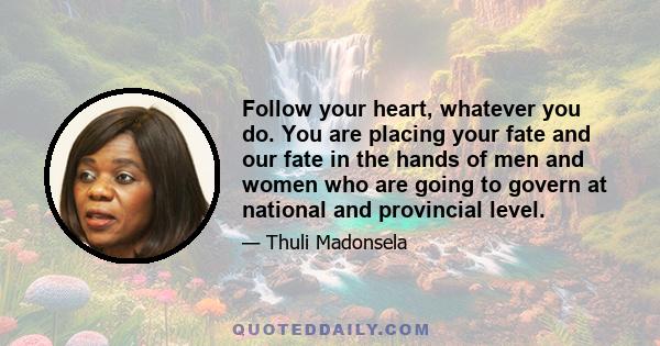 Follow your heart, whatever you do. You are placing your fate and our fate in the hands of men and women who are going to govern at national and provincial level.